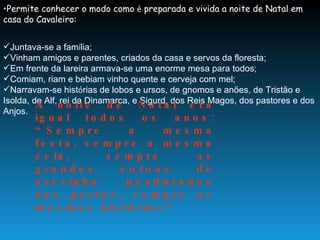Permite conhecer o modo como  é  preparada e vivida a noite de Natal em casa do Cavaleiro: Juntava-se a fam í lia; Vinham amigos e parentes, criados da casa e servos da floresta; Em frente da lareira armava-se uma enorme mesa para todos; Comiam, riam e bebiam vinho quente e cerveja com mel; Narravam-se hist ó rias de lobos e ursos, de gnomos e anões, de Tristão e Isolda, de Alf, rei da Dinamarca, e Sigurd, dos Reis Magos, dos pastores e dos Anjos. A noite de Natal era igual todos os anos: “Sempre a mesma festa, sempre a mesma ceia, sempre as grandes coroas de azevinho penduradas nas portas, sempre as mesmas histórias”  
