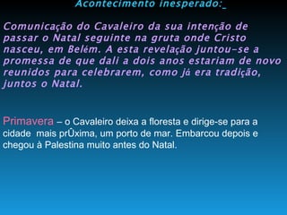 Acontecimento inesperado:   Comunica ç ão do Cavaleiro da sua inten ç ão de passar o Natal seguinte na gruta onde Cristo nasceu, em Bel é m. A esta revela ç ão juntou-se a promessa de que dali a dois anos estariam de novo reunidos para celebrarem, como j á  era tradi ç ão, juntos o Natal.   Primavera  – o Cavaleiro deixa a floresta e dirige-se para a cidade  mais próxima, um porto de mar. Embarcou depois e chegou à Palestina muito antes do Natal. 