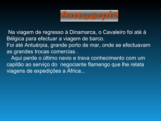 Na viagem de regresso à Dinamarca, o Cavaleiro foi até à Bélgica para efectuar a viagem de barco. Foi até Antuérpia, grande porto de mar, onde se efectuavam as grandes trocas comercias . Aqui perde o último navio e trava conhecimento com um capitão ao serviço do  negociante flamengo que lhe relata viagens de expedições a África... 
