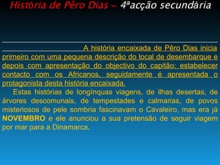 Hist ó ria de Pêro Dias  –   4 ª ac ç ão secund á ria A história encaixada de Pêro Dias inicia primeiro com uma pequena descrição do local de desembarque e depois com apresentação do objectivo do capitão: estabelecer contacto com os Africanos, seguidamente é apresentada o protagonista desta história encaixada. Estas histórias de longínquas viagens, de ilhas desertas, de árvores descomunais, de tempestades e calmarias, de povos misteriosos de pele sombria fascinavam o Cavaleiro, mas era já  NOVEMBRO  e ele anunciou a sua pretensão de seguir viagem por mar para a Dinamarca . 