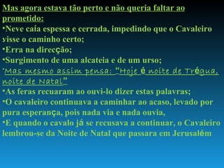 . Mas agora estava tão perto e não queria faltar ao prometido: Neve ca í a espessa e cerrada, impedindo que o Cavaleiro visse o caminho certo; Erra na direc ç ão; Surgimento de uma alcateia e de um urso; Mas mesmo assim pensa:  “ Hoje  é  noite de Tr é gua, noite de Natal ” As feras recuaram ao ouvi-lo dizer estas palavras; O cavaleiro continuava a caminhar ao acaso, levado por pura esperan ç a, pois nada via e nada ouvia, E quando o cavalo j á  se recusava a continuar, o Cavaleiro lembrou-se da Noite de Natal que passara em Jerusal é m  