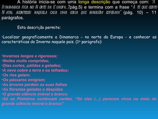 A história inicia-se com uma  longa descrição  que começa com:  “A Dinamarca fica no Norte da Europa…”( pág.5) e termina com a frase “ Até que certo Natal aconteceu naquela casa uma coisa que ninguém esperava”  (pág. 10) – 11 parágrafos. Esta descri ç ão permite: Localizar geograficamente a Dinamarca  –  no norte da Europa - e conhecer as caracter í sticas do Inverno naquele pa í s. (1 º  par á grafo): Invernos longos e rigorosos; Noites muito compridas; Dias curtos, pálidos e gelados; A neve cobre a terra e os telhados; Os rios gelam; Os pássaros emigram; As árvores perdem as suas folhas As florestas geladas e despidas O grande silêncio imóvel e branco Só os Pinheiros continuam verdes. “Só eles (…) parecem vivos no meio do grande silêncio imóvel e branco”  