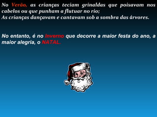 No  Verão,  as crian ç as teciam grinaldas que poisavam nos cabelos ou que punham a flutuar no rio; As crian ç as dan ç avam e cantavam sob a sombra das  á rvores. No entanto, é no  Inverno  que decorre a maior festa do ano, a maior alegria, o  NATAL. 