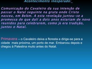 Acontecimento inesperado:   Comunica ç ão do Cavaleiro da sua inten ç ão de passar o Natal seguinte na gruta onde Cristo nasceu, em Bel é m. A esta revela ç ão juntou-se a promessa de que dali a dois anos estariam de novo reunidos para celebrarem, como j á  era tradi ç ão, juntos o Natal.   Primavera  – o Cavaleiro deixa a floresta e dirige-se para a cidade  mais próxima, um porto de mar. Embarcou depois e chegou à Palestina muito antes do Natal. 