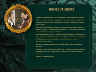 Nesse contexto reencarnara Luis de Narbonne... agora Cavaleiro de Numiers. 
Nascera na aldeia de Stainesbourg, pacato vilarejo com imponentes pinheiros 
tomado por flores e casarios modestos que envolviam os transeuntes naquela 
aurora de paz! 
Filho único de camponeses abastados... recebeu instrução militar... tornou-se 
soldado, cavaleiro.... alto, forte como um Hércules... não era belo, mas possuía 
os traços dos homens vigorosos da época. 
Seus olhos refletiam o seu ser ... conflitos e desequilíbrios que lhe dominavam a 
alma... porém, estranhamente esses mesmo olhar se enternecia até a meiguice, a 
humildade quando da lembrança de sua “amada” e de seu protetor. 
Era genioso sem ser mau. 
Honesto e incapaz de uma desonra, exigindo de suas relações qualidades 
similares. 
Qualidades que o faziam ser respeitado e que o conduziam a atos de verdadeira 
filantropia cristã, sob o entendimento de que o mais forte deveria proteger o 
mais fraco. 
Todavia.... declarava-se ateu. 
 
