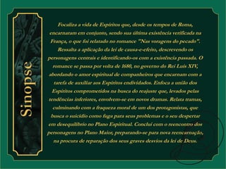 Focaliza a vida de Espíritos que, desde os tempos de Roma, 
encarnaram em conjunto, sendo sua última existência verificada na 
França, o que foi relatado no romance "Nas voragens do pecado". 
Ressalta a aplicação da lei de causa-e-efeito, descrevendo os 
personagens centrais e identificando-os com a existência passada. O 
romance se passa por volta de 1680, no governo do Rei Luís XIV, 
abordando o amor espiritual de companheiros que encarnam com a 
tarefa de auxiliar aos Espíritos endividados. Enfoca a união dos 
Espíritos comprometidos na busca do reajuste que, levados pelas 
tendências inferiores, envolvem-se em novos dramas. Relata tramas, 
culminando com a fraqueza moral de um dos protagonistas, que 
busca o suicídio como fuga para seus problemas e o seu despertar 
em desequilíbrio no Plano Espiritual. Conclui com o reencontro dos 
personagens no Plano Maior, preparando-se para nova reencarnação, 
na procura de reparação dos seus graves desvios da lei de Deus. 
 