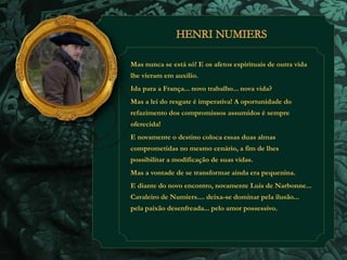 Mas nunca se está só! E os afetos espirituais de outra vida 
lhe vieram em auxílio. 
Ida para a França... novo trabalho... nova vida? 
Mas a lei do resgate é imperativa! A oportunidade do 
refazimento dos compromissos assumidos é sempre 
oferecida! 
E novamente o destino coloca essas duas almas 
comprometidas no mesmo cenário, a fim de lhes 
possibilitar a modificação de suas vidas. 
Mas a vontade de se transformar ainda era pequenina. 
E diante do novo encontro, novamente Luis de Narbonne... 
Cavaleiro de Numiers.... deixa-se dominar pela ilusão... 
pela paixão desenfreada... pelo amor possessivo. 
 