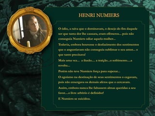 O ódio, a raiva que o dominavam, o desejo do fim daquele 
ser que tanta dor lhe causara, eram efêmeros... pois não 
conseguia Numiers odiar aquela mulher... 
Todavia, embora houvesse o desfazimento dos sentimentos 
que o angustiavam não conseguia sublimar o seu amor... o 
que tanto precisava! 
Mais uma vez... a ilusão.... a traição...o sofrimento....a 
revolta... 
Porém não teve Numiers força para superar... 
O egoísmo na destinação de seus sentimentos o cegavam, 
pois não enxergava os demais afetos que o cercavam. 
Assim, embora nunca lhe faltassem almas queridas a seu 
favor....o livre arbítrio é definidor! 
E Numiers se suicidou. 
 