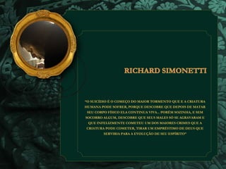 “O SUICÍDIO É O COMEÇO DO MAIOR TORMENTO QUE E A CRIATURA 
HUMANA PODE SOFRER, PORQUE DESCOBRE QUE DEPOIS DE MATAR 
SEU CORPO FÍSICO ELA CONTINUA VIVA... PORÉM SOZINHA, E SEM 
SOCORRO ALGUM, DESCOBRE QUE SEUS MALES SÓ SE AGRAVARAM E 
QUE INFELIZMENTE COMETEU UM DOS MAIORES CRIMES QUE A 
CRIATURA PODE COMETER, TIRAR UM EMPRÉSTIMO DE DEUS QUE 
SERVIRIA PARA A EVOLUÇÃO DE SEU ESPÍRITO” 
 