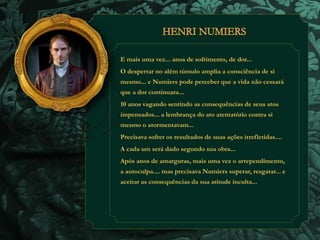E mais uma vez... anos de sofrimento, de dor... 
O despertar no além túmulo amplia a consciência de si 
mesmo... e Numiers pode perceber que a vida não cessará 
que a dor continuara... 
10 anos vagando sentindo as consequências de seus atos 
impensados... a lembrança do ato atentatório contra si 
mesmo o atormentavam... 
Precisava sofrer os resultados de suas ações irrefletidas.... 
A cada um será dado segundo sua obra... 
Após anos de amarguras, mais uma vez o arrependimento, 
a autoculpa.... mas precisava Numiers superar, resgatar... e 
aceitar as consequências da sua atitude inculta... 
 