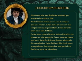 Herdara da mãe uma debilidade profunda que 
ameaçava lhe roubar a vida. 
Marie Numiers tornou-se sua ama de campo e 
passara a viver no castelo como em sua casa, mas 
sempre com seu pequeno Henri. Louis, portanto, 
criara-se ao lado de Henri. 
Criado junto a prima Berthe e muito afeiçoado a ela, 
prometeu a mãe protege-la. Com a morte da esposa 
querida, o Barão Frederich se abateu e adoecendo 
foi aconselhado a viajar. Pediu ao filho Louis que o 
acompanhasse. Este concordou, mas queria levar 
Berthe, ao que o pai não deixou. 
 