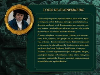 Louis deseja seguir no aprendizado das belas artes. O pai 
se refugiava no Sul da França para após uma tuberculose, 
desencarnar. Louis se vê desamparado, sem recursos com 
más terras e castelos hipotecados aos primos e não manda 
mais notícias ou mesada ao Padre Romulo. 
O jovem refugia-se no convento na Holanda e aí torna-se 
culto. Para, cuidar da vida própria sai do convento e inicia 
vida artística. Louis pensa em buscar Berthe mas passam-se 
os anos e ele não vai buscá-la. Louis torna-se secretário 
particular do Conde Ferdnand de Görs que o leva para 
Flandres. E assim alguns meses após a chegada a Bruges, 
Louis pede licença ao Conde para visitar a terra natal, onze 
anos após sua partida, disposto a cumprir sua promessa de 
matrimônio com a prima Berthe. 
 
