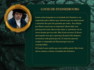 Louis aceita hospedar-se na herdade dos Numiers e era 
respeitado pelos aldeões que achavam que ele sabia honrar 
a memória dos pais tão queridos por todos. Sua afeição 
por Henri conservara-se inalterável. Henri feliz com 
presença de Louis oferece-lhe todos os préstimos até as 
terras doadas por sua mãe. Mas Louis recusou. O jovem 
preocupado nota que a presença da prima lhe desperta 
novamente toda paixão por ela. E temeroso procura 
sempre a companhia de Henri porque nota ser 
correspondido. 
O Conde Louis medita que seria melhor partir. Mas Louis 
não se animou a deixar a herdade dos Numiers. 
 