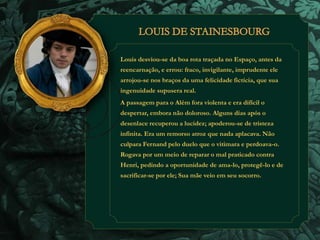 Louis desviou-se da boa rota traçada no Espaço, antes da 
reencarnação, e errou: fraco, invigilante, imprudente ele 
arrojou-se nos braços da uma felicidade fictícia, que sua 
ingenuidade supusera real. 
A passagem para o Além fora violenta e era difícil o 
despertar, embora não doloroso. Alguns dias após o 
desenlace recuperou a lucidez; apoderou-se de tristeza 
infinita. Era um remorso atroz que nada aplacava. Não 
culpara Fernand pelo duelo que o vitimara e perdoava-o. 
Rogava por um meio de reparar o mal praticado contra 
Henri, pedindo a oportunidade de ama-lo, protegê-lo e de 
sacrificar-se por ele; Sua mãe veio em seu socorro. 
 