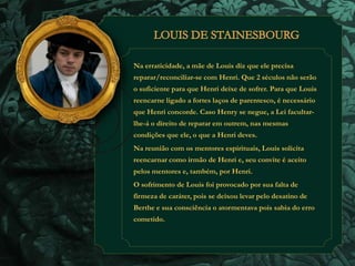 Na erraticidade, a mãe de Louis diz que ele precisa 
reparar/reconciliar-se com Henri. Que 2 séculos não serão 
o suficiente para que Henri deixe de sofrer. Para que Louis 
reencarne ligado a fortes laços de parentesco, é necessário 
que Henri concorde. Caso Henry se negue, a Lei facultar-lhe- 
á o direito de reparar em outrem, nas mesmas 
condições que ele, o que a Henri deves. 
Na reunião com os mentores espirituais, Louis solicita 
reencarnar como irmão de Henri e, seu convite é aceito 
pelos mentores e, também, por Henri. 
O sofrimento de Louis foi provocado por sua falta de 
firmeza de caráter, pois se deixou levar pelo desatino de 
Berthe e sua consciência o atormentava pois sabia do erro 
cometido. 
 