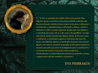  “A dor é o resultado do conflito. Ela ocorre quando duas 
direções opostas coexistem numa personalidade. A direção das 
forças universais criativas orienta-se para a luz, para a vida, para o 
crescimento, o desdobramento, a afirmação, a beleza, o amor, a 
inclusão, a união e o prazer supremo. Sempre que essa direção é 
contrariada por outra, cria-se a dor, mas o desequilíbrio é um tipo 
especial de tensão causada pela direção oposta. É isso que causa 
o sofrimento. [...]A direção negativa e destrutiva não seria tão 
feroz e tão difícil de superar se o princípio do prazer não estivesse 
ligado a ela. Você se encontra na posição de não querer separar-se 
do prazer precário que retira da indulgência para os sentimentos e 
as atitudes destrutivas. Isso pode evoluir sutilmente, 
insidiosamente e inadvertidamente quando um indivíduo começa 
a seguir numa direção saudável e construtiva.” 
 