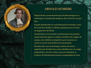 Depois desses acontecimentos pai Arnold entregara-se a 
embriaguez, corroído pelo desgosto, ficava fora de casa por 
dias. 
O gado abandonado ou era furtado pelos forasteiros, como 
ele acumulou dívidas os aldeões apoderarem-se de terras 
em pagamento da dívida 
Arnold deixou-se levar pelos arrebatamentos das paixões 
esquecendo não apenas os sábios conselhos dos amigos do 
espaço, mas também os propósitos que trouxeram ao 
aceitar os novos testemunhos da reencarnação. 
Passados dez anos de desolação, coberto de dores e 
angústias, pai Arnold nunca mais trabalhara em sua antiga 
propriedade e isso foi a ruína, com esse abandono os 
senhores de Stainsbourg tomaram a propriedade de volta. 
 