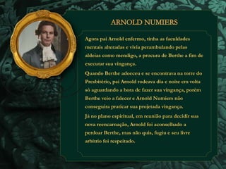 Agora pai Arnold enfermo, tinha as faculdades 
mentais alteradas e vivia perambulando pelas 
aldeias como mendigo, a procura de Berthe a fim de 
executar sua vingança. 
Quando Berthe adoeceu e se encontrava na torre do 
Presbitério, pai Arnold rodeava dia e noite em volta 
só aguardando a hora de fazer sua vingança, porém 
Berthe veio a falecer e Arnold Numiers não 
conseguira praticar sua projetada vingança. 
Já no plano espiritual, em reunião para decidir sua 
nova reencarnação, Arnold foi aconselhado a 
perdoar Berthe, mas não quis, fugiu e seu livre 
arbítrio foi respeitado. 
 