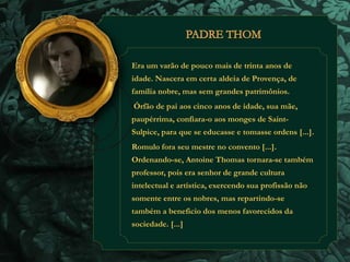 Era um varão de pouco mais de trinta anos de 
idade. Nascera em certa aldeia de Provença, de 
família nobre, mas sem grandes patrimônios. 
Órfão de pai aos cinco anos de idade, sua mãe, 
paupérrima, confiara-o aos monges de Saint- 
Sulpice, para que se educasse e tomasse ordens [...]. 
Romulo fora seu mestre no convento [...]. 
Ordenando-se, Antoine Thomas tornara-se também 
professor, pois era senhor de grande cultura 
intelectual e artística, exercendo sua profissão não 
somente entre os nobres, mas repartindo-se 
também a beneficio dos menos favorecidos da 
sociedade. [...] 
 