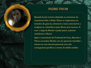 Quando Louis retorna abalando as estruturas do 
casamento feliz o Padre Thom se reaproxima na 
tentativa de guia-la, orienta-la e tenta convencê-la a 
resignar-se, voltando-se para Deus; sem sucesso. E 
com a fuga de Berthe o padre passa a prestar 
assistência á Henri. 
Após o assassinato de Ferdnand de Gors, Romulo e 
Thom escondem Berthe em um aposento humilde e 
tratam-na com desvelo paternal; mas não 
conseguiram pacificar a mente da infeliz mulher. 
 