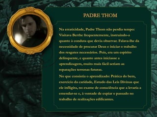 Na erraticidade, Padre Thom não perdia tempo: 
Visitava Berthe frequentemente, instruindo-a 
quanto à conduta que devia observar. Falava-lhe da 
necessidade de procurar Deus e iniciar o trabalho 
dos resgates necessários. Pois, era um espírito 
delinquente, e quanto antes iniciasse a 
aprendizagem, muito mais fácil seriam as 
reparações terrenas futuras. 
No que consistia o aprendizado: Prática do bem, 
exercício da caridade, Estudo das Leis Divinas que 
ele infligira, no exame de consciência que a levaria a 
emendar-se e, à vontade de expiar o passado no 
trabalho de realizações edificantes. 
 