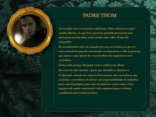 Na reunião com os mentores espirituais, Thom ofereceu-se para 
auxiliar Berthe, no que fosse possível, pedindo permissão para 
reencarnar ao lado dela, como irmão mais velho. O que foi 
concedido. 
O seu sofrimento não era causado por sua má conduta ou por ter 
uma consciência pesada mas porque acompanhava a vida as pessoas 
que amava e que apesar de os aconselhar não seguiam os seus 
conselhos. 
Então sofre porque não pode evitar o sofrimento alheio. 
Do texto da aula anterior a parte que identifica o Antoine é: 
A educação calcada nos valores ético-morais, não-castradores, que 
estimula a consciência do dever e da responsabilidade do indivíduo 
para com ele próprio, para com seu próximo e para com a vida, 
equipa-o de saúde emocional e valor espiritual para o trânsito 
equilibrado pela existência física. 
 