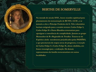 Na metade do século XVII , houve reunião espiritual para 
planejamento da reencarnação de RUTH e LUIS , e se 
juntaria a eles o Príncipe Frederico de G. Três voluntários 
haviam emigrado para o cenário terreno: Carlos Felipe I, 
Carlos Felipe II e Dama Blandina retornariam para 
apaziguar a consciência de cumplicidade. Juntara ao grupo 
Monsenhor de B e Reginaldo de Troulles. Tratava-se de 
Espíritos ainda moralmente prejudicados pelas PAIXÕES, 
e que precisavam de etapas novas de progresso, à exceção 
de Carlos Felipe I e Carlos Felipe II, almas cândidas, em 
franco ressurgir para a redenção. Os demais 
representantes da família reencarnariam em outras 
localidades. 
 