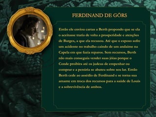 Então ele enviou cartas a Berth propondo que se ela 
o aceitasse traria de volta a prosperidade e atenções 
de Burges, a que ela recusou. Até que o esposo sofre 
um acidente no trabalho caindo de um andaime na 
Capela em que fazia reparos. Sem recursos, Berth 
não mais conseguia vender suas jóias porque o 
Conde proibira até os judeus de empenhar ou 
comprar e a penúria se abateu sobre seu lar. Então 
Berth cede ao assédio de Ferdinand e se torna sua 
amante em troca dos recursos para a saúde de Louis 
e a sobrevivência de ambos. 
 