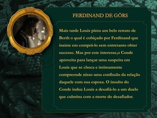 Mais tarde Louis pinta um belo retrato de 
Berth o qual é cobiçado por Ferdinand que 
insiste em comprá-lo sem entretanto obter 
sucesso. Mas por este interesse,o Conde 
aproveita para lançar uma suspeita em 
Louis que se choca e intimamente 
compreende nisso uma confissão da relação 
daquele com sua esposa. O insulto do 
Conde induz Louis a desafiá-lo a um duelo 
que culmina com a morte do desafiador. 
 