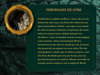 Ferdinand era espírito medíocre , fraco, não era um 
homem de todo mau, mas fruto dos valores de sua 
época materialista e frívola : uma época sem moral, 
de culto ao prazer, à boemia, aos prazeres da carne, 
onde era comum tanto o deleite humano aos 
alcoólicos , como as relações sexuais extraconjugais 
como amantes. Amou sinceramente Berth e 
desorientou-se por não ser amado por ela, de quem 
não passou de um joguete em suas mãos. Ele não 
teria proposto o duelo ,que era lícito na época , caso 
não fosse desafiado para isso por Louis, uma vez 
que jamais pensou em matá-lo. Morreu sem ódio no 
coração, porém surpreso com a traição de Berth. 
 