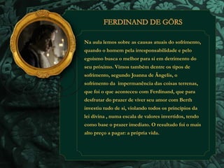 Na aula lemos sobre as causas atuais do sofrimento, 
quando o homem pela irresponsabilidade e pelo 
egoísmo busca o melhor para si em detrimento do 
seu próximo. Vimos também dentre os tipos de 
sofrimento, segundo Joanna de Ângelis, o 
sofrimento da impermanência das coisas terrenas, 
que foi o que aconteceu com Ferdinand, que para 
desfrutar do prazer de viver seu amor com Berth 
investiu tudo de si, violando todos os princípios da 
lei divina , numa escala de valores invertidos, tendo 
como base o prazer imediato. O resultado foi o mais 
alto preço a pagar: a própria vida. 
 