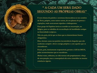 E novo drama de paixões e aventuras desencadeou-se nos cenários 
da Terra, próprio, como tantos outros, de um planeta de provas e 
expiações, onde reencarnam réprobos e delinquentes. 
Esse grupo de Espíritos havia-se reunido na encarnação, na 
Bélgica, para os trabalhos de reconciliação de hostilidades antigas 
na fraternidade recíproca. 
Não era, pois, de lei que os fatos que se desenrolaram fossem 
obrigatórios. 
Eles, tiveram causa nas paixões incontroláveis daqueles que não 
souberam cumprir o dever consigo próprios e com aqueles que os 
circundavam. 
Foram, pois, inteiramente responsáveis, perante a LEI de DEUS, 
pelos acontecimentos que se sucederam. 
Muitas vezes, sofremos, na vida terrena não propriamente a força 
de uma punção, mas a consequência de erros cometidos na mesma 
existência vigente. 
 