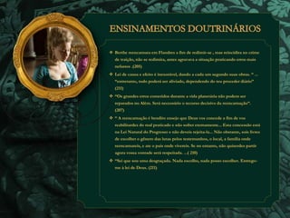  Berthe reencarnara em Flandres a fim de redimir-se , mas reincidira no crime 
de traição, não se redimira, antes agravava a situação praticando erros mais 
nefastos .(205) 
 Lei de causa e efeito é inexorável, dando a cada um segundo suas obras. “ ... 
“entretanto, tudo poderá ser aliviado, dependendo do teu proceder diário” 
(211) 
 “Os grandes erros cometidos durante a vida planetária não podem ser 
reparados no Além. Será necessário o recurso decisivo da reencarnação”. 
(207) 
 “ A reencarnação é bendito ensejo que Deus vos concede a fim de vos 
reabilitardes do mal praticado e não sofrer eternamente... Esta concessão está 
na Lei Natural do Progresso e não deveis rejeita-la... Não obstante, sois livres 
de escolher o gênero das lutas pelos testemunhos, o local, a família onde 
reencarnareis, e ate o pais onde vivereis. Se no entanto, não quiserdes partir 
agora vossa vontade será respeitada. ...( 210) 
 “Sei que sou uma desgraçada. Nada escolho, nada posso escolher. Entrego-me 
à lei de Deus. (211) 
 