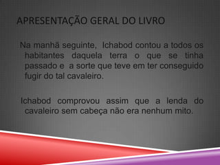 APRESENTAÇÃO GERAL DO LIVRO

Na manhã seguinte, Ichabod contou a todos os
 habitantes daquela terra o que se tinha
 passado e a sorte que teve em ter conseguido
 fugir do tal cavaleiro.

Ichabod comprovou assim que a lenda do
 cavaleiro sem cabeça não era nenhum mito.
 