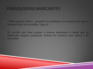 FRASES/IDEIAS MARCANTES

 “Todos aqueles relatos , contados na sonolenta voz soturna com que os
  homens falam na escuridão…”pag. 63


 Eu escolhi esta frase porque a mesma demonstra o medo que os
  habitantes daquela população tinham do cavaleiro sem cabeça e da
  escuridão.
 