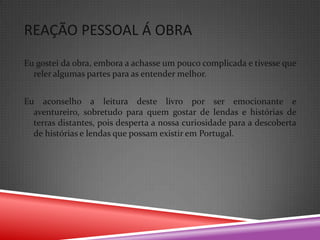 REAÇÃO PESSOAL Á OBRA
Eu gostei da obra, embora a achasse um pouco complicada e tivesse que
  reler algumas partes para as entender melhor.


Eu aconselho a leitura deste livro por ser emocionante e
  aventureiro, sobretudo para quem gostar de lendas e histórias de
  terras distantes, pois desperta a nossa curiosidade para a descoberta
  de histórias e lendas que possam existir em Portugal.
 