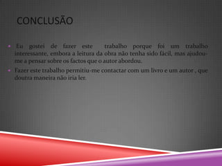 CONCLUSÃO

    Eu gostei de fazer este           trabalho porque foi um trabalho
    interessante, embora a leitura da obra não tenha sido fácil, mas ajudou-
    me a pensar sobre os factos que o autor abordou.
 Fazer este trabalho permitiu-me contactar com um livro e um autor , que
    doutra maneira não iria ler.
 