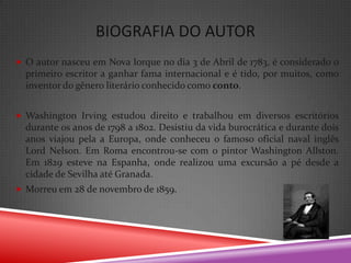 BIOGRAFIA DO AUTOR
 O autor nasceu em Nova Iorque no dia 3 de Abril de 1783, é considerado o
  primeiro escritor a ganhar fama internacional e é tido, por muitos, como
  inventor do gênero literário conhecido como conto.


 Washington Irving estudou direito e trabalhou em diversos escritórios
  durante os anos de 1798 a 1802. Desistiu da vida burocrática e durante dois
  anos viajou pela a Europa, onde conheceu o famoso oficial naval inglês
  Lord Nelson. Em Roma encontrou-se com o pintor Washington Allston.
  Em 1829 esteve na Espanha, onde realizou uma excursão a pé desde a
  cidade de Sevilha até Granada.
 Morreu em 28 de novembro de 1859.
 