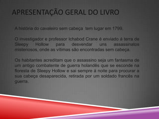 APRESENTAÇÃO GERAL DO LIVRO
A história do cavaleiro sem cabeça tem lugar em 1799.

O investigador e professor Ichabod Crane é enviado á terra de
Sleepy    Hollow     para    desvendar    uns   assassinatos
misteriosos, onde as vítimas são encontradas sem cabeça.

Os habitantes acreditam que o assassino seja um fantasma de
um antigo combatente de guerra holandês que se esconde na
floresta de Sleepy Hollow e sai sempre á noite para procurar a
sua cabeça desaparecida, retirada por um soldado francês na
guerra.
 