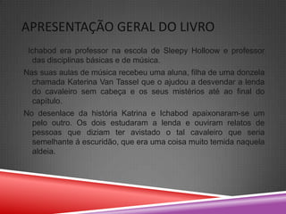 APRESENTAÇÃO GERAL DO LIVRO
 Ichabod era professor na escola de Sleepy Holloow e professor
  das disciplinas básicas e de música.
Nas suas aulas de música recebeu uma aluna, filha de uma donzela
  chamada Katerina Van Tassel que o ajudou a desvendar a lenda
  do cavaleiro sem cabeça e os seus mistérios até ao final do
  capítulo.
No desenlace da história Katrina e Ichabod apaixonaram-se um
  pelo outro. Os dois estudaram a lenda e ouviram relatos de
  pessoas que diziam ter avistado o tal cavaleiro que seria
  semelhante á escuridão, que era uma coisa muito temida naquela
  aldeia.
 