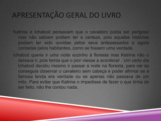 APRESENTAÇÃO GERAL DO LIVRO
Katrina e Ichabod pensavam que o cavaleiro podia ser perigoso
  mas não sabiam podiam ter a certeza, pois aquelas histórias
  podiam ter sido ouvidas pelos seus antepassados e agora
  contadas pelos habitantes, como se fossem uma verdade.
Ichabod queria ir uma noite sozinho á floresta mas Katrina não o
   deixava ir, pois temia que o pior viesse a acontecer . Um certo dia
   Ichabod decidiu mesmo ir passar a noite na floresta, para ver se
   conseguia observar o cavaleiro sem cabeça e poder afirmar se a
   famosa lenda era verdade ou se apenas não passava de um
   mito. Para evitar que Katrina o impedisse de fazer o que tinha de
   ser feito, não lhe contou nada.
 