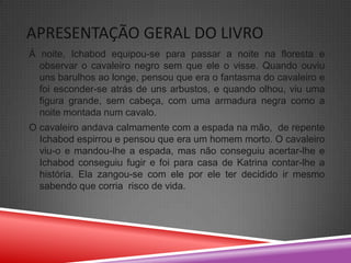 APRESENTAÇÃO GERAL DO LIVRO
Á noite, Ichabod equipou-se para passar a noite na floresta e
  observar o cavaleiro negro sem que ele o visse. Quando ouviu
  uns barulhos ao longe, pensou que era o fantasma do cavaleiro e
  foi esconder-se atrás de uns arbustos, e quando olhou, viu uma
  figura grande, sem cabeça, com uma armadura negra como a
  noite montada num cavalo.
O cavaleiro andava calmamente com a espada na mão, de repente
  Ichabod espirrou e pensou que era um homem morto. O cavaleiro
  viu-o e mandou-lhe a espada, mas não conseguiu acertar-lhe e
  Ichabod conseguiu fugir e foi para casa de Katrina contar-lhe a
  história. Ela zangou-se com ele por ele ter decidido ir mesmo
  sabendo que corria risco de vida.
 
