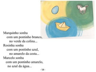 Marquinho sonha
com um pontinho branco,
no verde da colina...
Rosinha sonha
com um pontinho azul,
no amarelo da cesta...
Marcelo sonha
com um pontinho amarelo,
no azul da água...
- 58 -
 