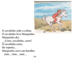 O cavalinho sobe a colina.
O cavalinho leva Marquinho.
Marquinho diz:
__Corre, cavalinho, corre!
O cavalinho corre.
De repente...
Marquinho ouve um barulho:
zum... zum... zum...
- 54 -
 