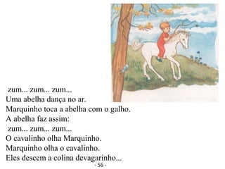 zum... zum... zum...
Uma abelha dança no ar.
Marquinho toca a abelha com o galho.
A abelha faz assim:
zum... zum... zum...
O cavalinho olha Marquinho.
Marquinho olha o cavalinho.
Eles descem a colina devagarinho...
- 56 -
 