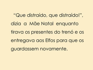 “Que distraído, que distraído!”,
dizia a Mãe Natal enquanto

tirava os presentes do trenó e os
entregava aos Elfos para que os

guardassem novamente.

 