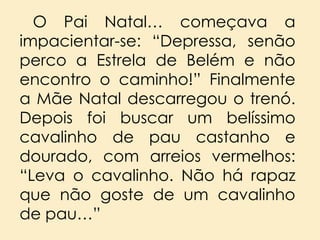 O Pai Natal… começava a
impacientar-se: “Depressa, senão
perco a Estrela de Belém e não
encontro o caminho!” Finalmente
a Mãe Natal descarregou o trenó.
Depois foi buscar um belíssimo
cavalinho de pau castanho e
dourado, com arreios vermelhos:
“Leva o cavalinho. Não há rapaz
que não goste de um cavalinho
de pau…”

 