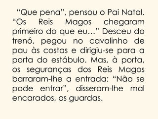 “Que pena”, pensou o Pai Natal.
“Os
Reis
Magos
chegaram
primeiro do que eu…” Desceu do
trenó, pegou no cavalinho de
pau às costas e dirigiu-se para a
porta do estábulo. Mas, à porta,
os seguranças dos Reis Magos
barraram-lhe a entrada: “Não se
pode entrar”, disseram-lhe mal
encarados, os guardas.

 