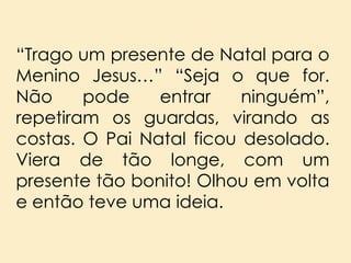 “Trago um presente de Natal para o
Menino Jesus…” “Seja o que for.
Não
pode
entrar
ninguém”,
repetiram os guardas, virando as
costas. O Pai Natal ficou desolado.
Viera de tão longe, com um
presente tão bonito! Olhou em volta
e então teve uma ideia.

 
