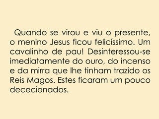 Quando se virou e viu o presente,
o menino Jesus ficou felicíssimo. Um
cavalinho de pau! Desinteressou-se
imediatamente do ouro, do incenso
e da mirra que lhe tinham trazido os
Reis Magos. Estes ficaram um pouco
dececionados.

 